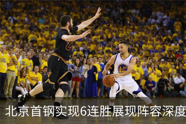 北京首钢实现6连胜展现阵容深度与竞争潜力